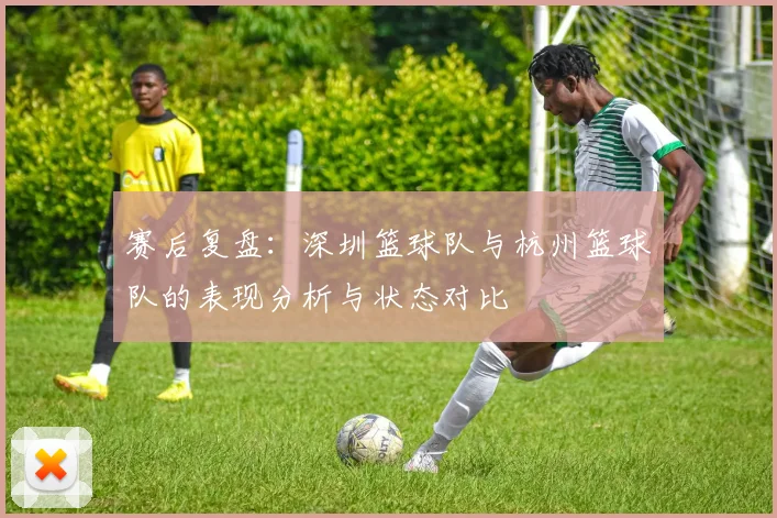 赛后复盘：深圳篮球队与杭州篮球队的表现分析与状态对比